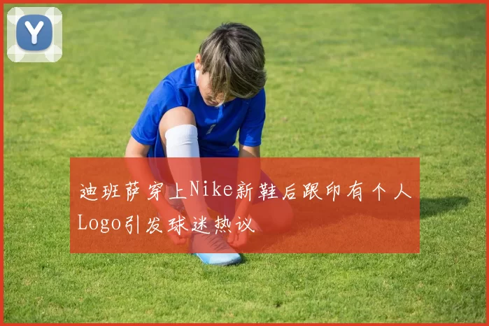 迪班萨穿上Nike新鞋后跟印有个人Logo引发球迷热议