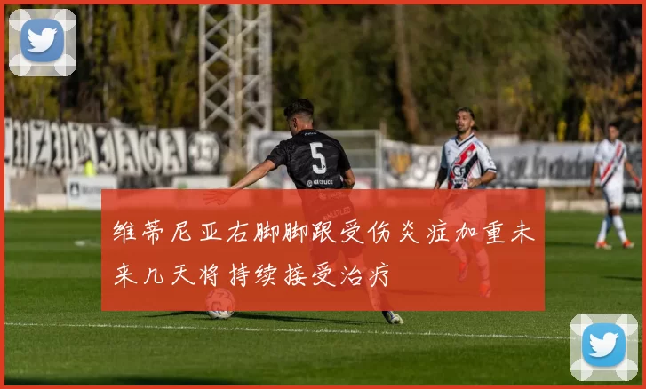 维蒂尼亚右脚脚跟受伤炎症加重未来几天将持续接受治疗