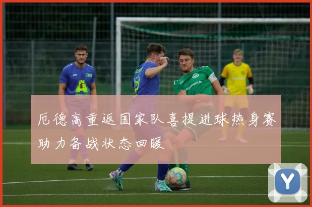 厄德高重返国家队喜提进球热身赛助力备战状态回暖