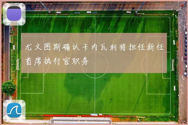 尤文图斯确认卡内瓦利将担任新任首席执行官职务