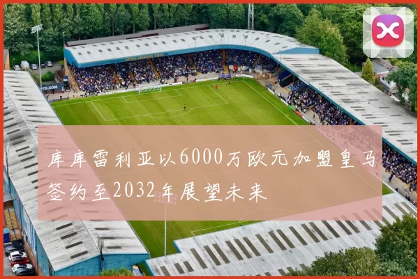 库库雷利亚以6000万欧元加盟皇马签约至2032年展望未来