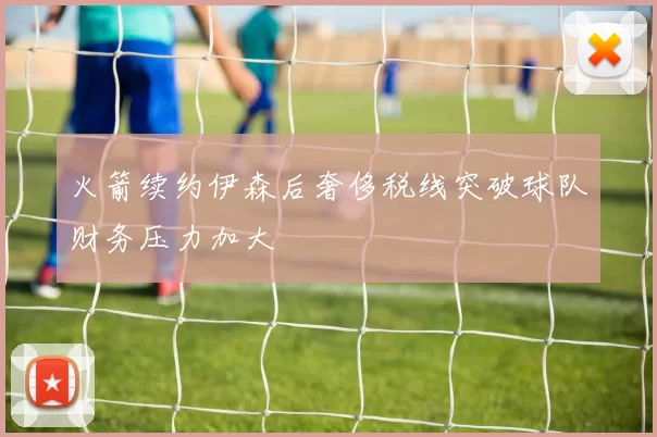 火箭续约伊森后奢侈税线突破球队财务压力加大
