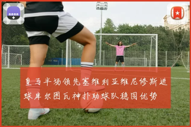 皇马半场领先塞维利亚维尼修斯进球库尔图瓦神扑助球队稳固优势