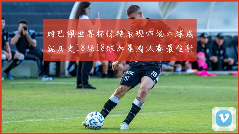 姆巴佩世界杯惊艳表现四场六球成就历史18场18球加冕淘汰赛最佳射手