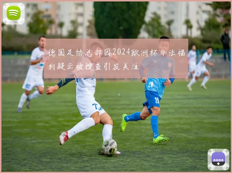 德国足协总部因2024欧洲杯非法福利疑云被搜查引发关注