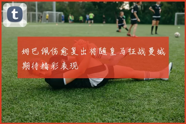 姆巴佩伤愈复出将随皇马征战曼城期待精彩表现