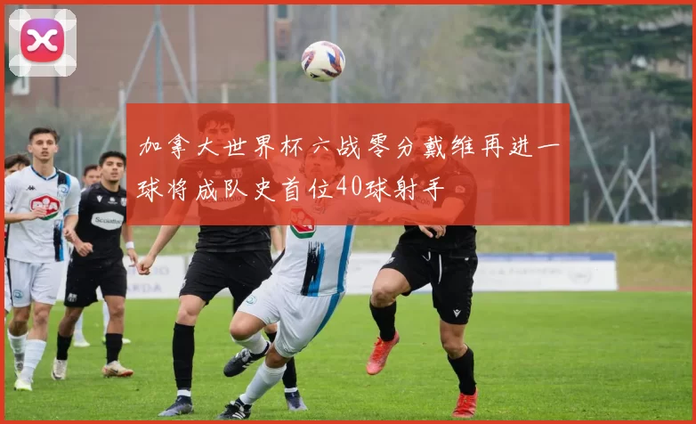 加拿大世界杯六战零分戴维再进一球将成队史首位40球射手