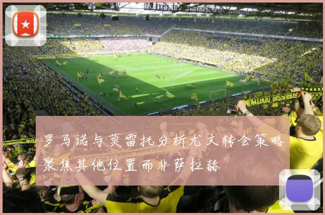 罗马诺与莫雷托分析尤文转会策略聚焦其他位置而非萨拉赫