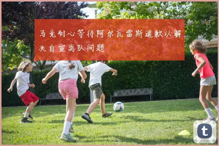 马竞耐心等待阿尔瓦雷斯道歉以解决自宣离队问题