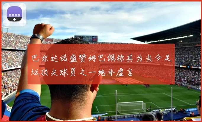 巴尔达诺盛赞姆巴佩称其为当今足坛顶尖球员之一绝非虚言