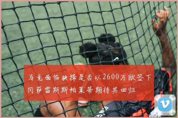 马竞面临抉择是否以2600万欧签下冈萨雷斯斯帕莱蒂期待其回归