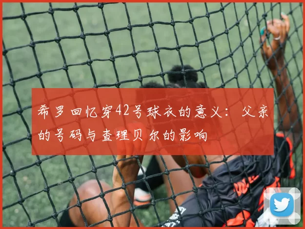 希罗回忆穿42号球衣的意义：父亲的号码与查理贝尔的影响