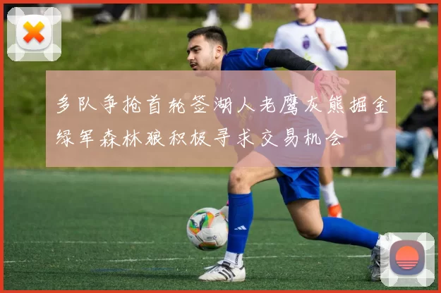 多队争抢首轮签湖人老鹰灰熊掘金绿军森林狼积极寻求交易机会