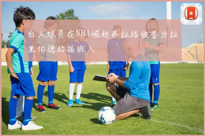 白人球员在NBA崛起弗拉格被誉为拉里伯德的接班人