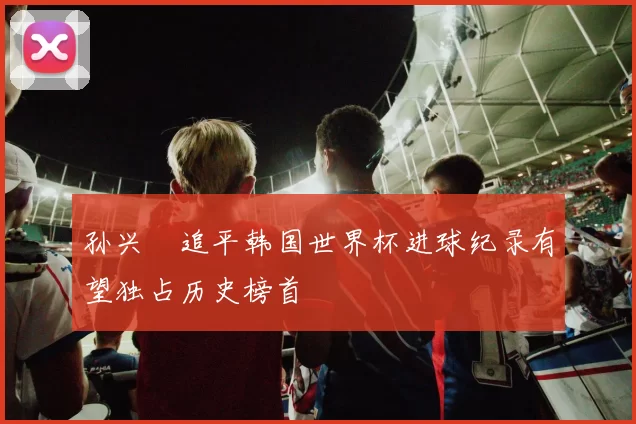 孙兴慜追平韩国世界杯进球纪录有望独占历史榜首