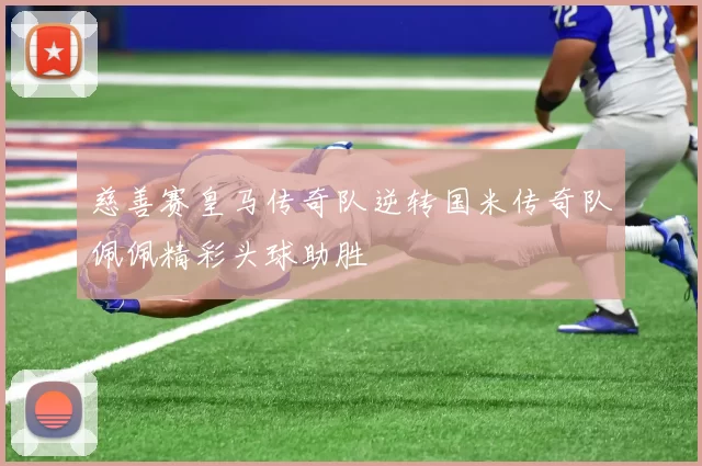 慈善赛皇马传奇队逆转国米传奇队佩佩精彩头球助胜