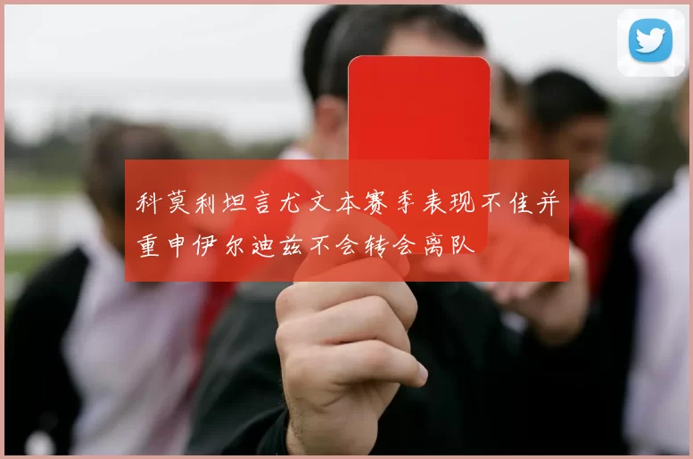 科莫利坦言尤文本赛季表现不佳并重申伊尔迪兹不会转会离队
