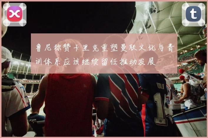 鲁尼称赞卡里克重塑曼联文化与青训体系应该继续留任推动发展