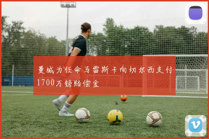 曼城为任命马雷斯卡向切尔西支付1700万镑赔偿金
