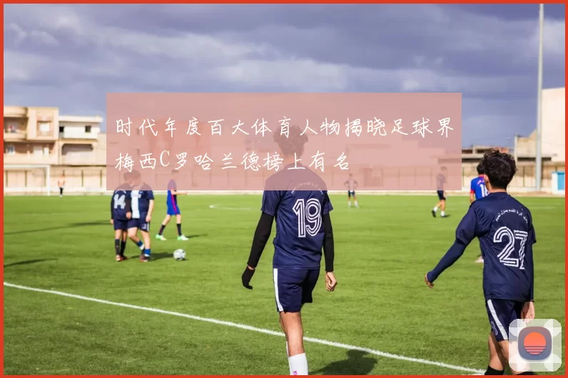 时代年度百大体育人物揭晓足球界梅西C罗哈兰德榜上有名