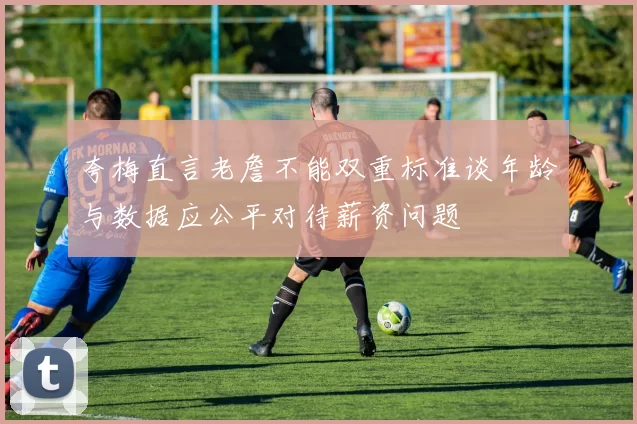 夸梅直言老詹不能双重标准谈年龄与数据应公平对待薪资问题