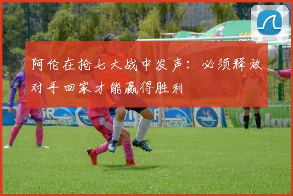 阿伦在抢七大战中发声：必须释放对手回家才能赢得胜利