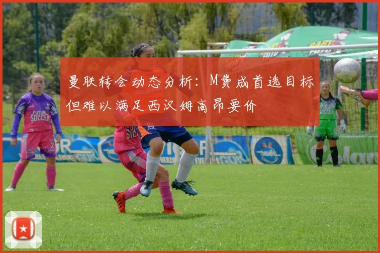 曼联转会动态分析：M费成首选目标但难以满足西汉姆高昂要价