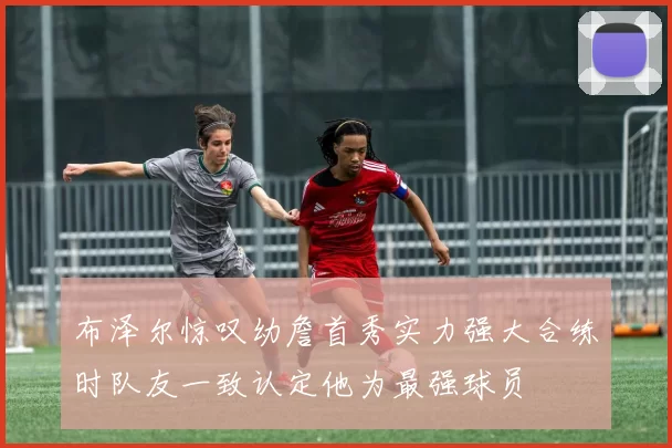 布泽尔惊叹幼詹首秀实力强大合练时队友一致认定他为最强球员