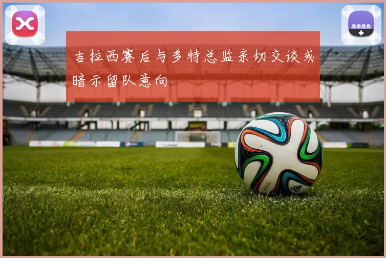 吉拉西赛后与多特总监亲切交谈或暗示留队意向