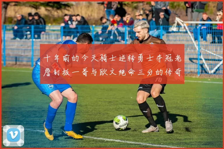 十年前的今天骑士逆转勇士夺冠老詹钉板一哥与欧文绝命三分的传奇时刻