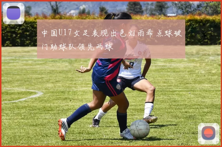 中国U17女足表现出色刘雨希点球破门助球队领先两球
