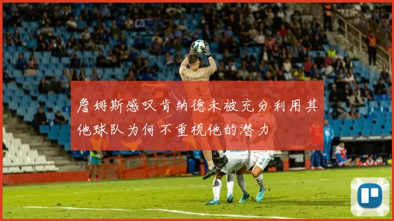 詹姆斯感叹肯纳德未被充分利用其他球队为何不重视他的潜力