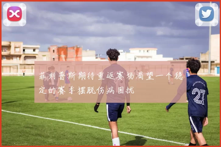 菲利普斯期待重返赛场渴望一个稳定的赛季摆脱伤病困扰