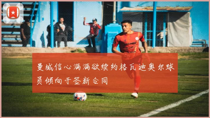 曼城信心满满欲续约格瓦迪奥尔球员倾向于签新合同