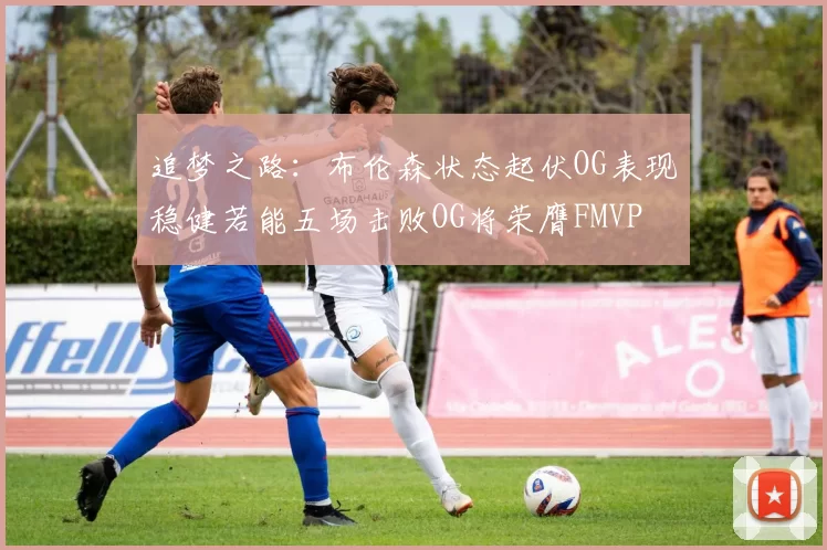 追梦之路：布伦森状态起伏OG表现稳健若能五场击败OG将荣膺FMVP