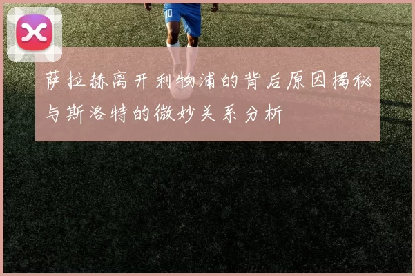 萨拉赫离开利物浦的背后原因揭秘与斯洛特的微妙关系分析