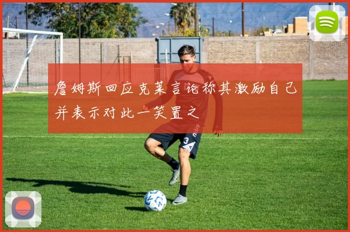 詹姆斯回应克莱言论称其激励自己并表示对此一笑置之