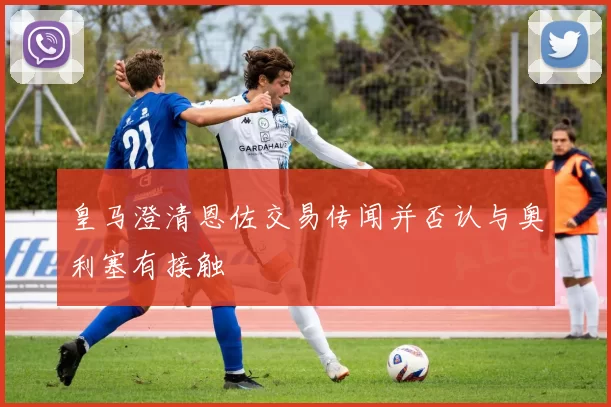 皇马澄清恩佐交易传闻并否认与奥利塞有接触