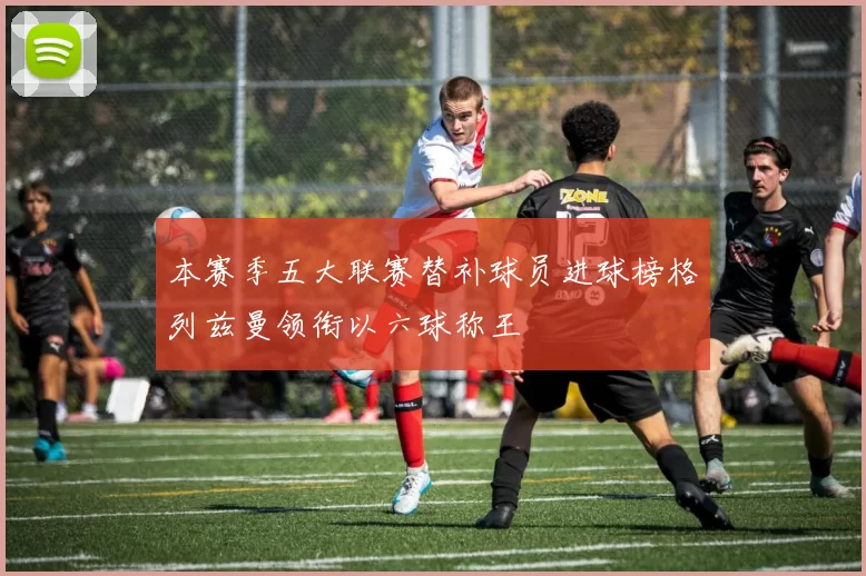 本赛季五大联赛替补球员进球榜格列兹曼领衔以六球称王