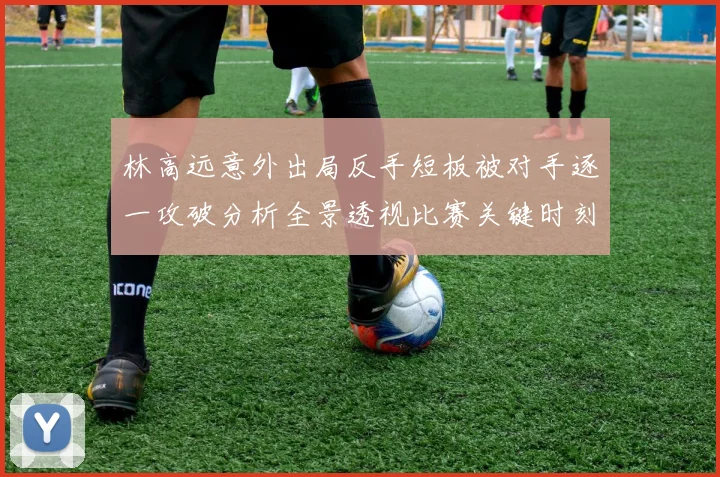 林高远意外出局反手短板被对手逐一攻破分析全景透视比赛关键时刻